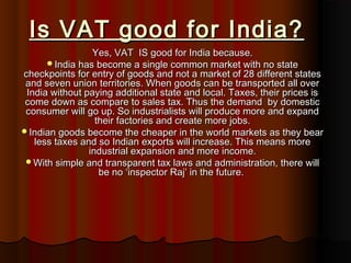 Is VAT good for India?Is VAT good for India?
Yes, VAT IS good for India because.Yes, VAT IS good for India because.
India has become a single common market with no stateIndia has become a single common market with no state
checkpoints for entry of goods and not a market of 28 different statescheckpoints for entry of goods and not a market of 28 different states
and seven union territories. When goods can be transported all overand seven union territories. When goods can be transported all over
India without paying additional state and local. Taxes, their prices isIndia without paying additional state and local. Taxes, their prices is
come down as compare to sales tax. Thus the demand by domesticcome down as compare to sales tax. Thus the demand by domestic
consumer will go up. So industrialists will produce more and expandconsumer will go up. So industrialists will produce more and expand
their factories and create more jobs.their factories and create more jobs.
Indian goods become the cheaper in the world markets as they bearIndian goods become the cheaper in the world markets as they bear
less taxes and so Indian exports will increase. This means moreless taxes and so Indian exports will increase. This means more
industrial expansion and more income.industrial expansion and more income.
With simple and transparent tax laws and administration, there willWith simple and transparent tax laws and administration, there will
be no ‘inspector Raj’ in the future.be no ‘inspector Raj’ in the future.
 