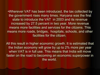 •Wherever VAT has been introduced, the tax collected byWherever VAT has been introduced, the tax collected by
the government rises many times. Haryana was the firstthe government rises many times. Haryana was the first
state to introduce the VAT in 2003 and its revenuestate to introduce the VAT in 2003 and its revenue
increased by 27.5 percent in two year. More revenueincreased by 27.5 percent in two year. More revenue
means more facilities and services for the citizens. Thismeans more facilities and services for the citizens. This
means more roads, bridges, hospitals, schools, and othermeans more roads, bridges, hospitals, schools, and other
facilities for the citizen.facilities for the citizen.
All this result in higher economic growth. It is estimated thatAll this result in higher economic growth. It is estimated that
the Indian economy will grow by up to 2% more per yearthe Indian economy will grow by up to 2% more per year
when VAT is in full use. This means that India will movewhen VAT is in full use. This means that India will move
faster on the road to becoming an economic superpower infaster on the road to becoming an economic superpower in
the world.the world.
 