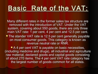 Basic Rate of the VAT:Basic Rate of the VAT:
Many different rates in the former sales tax structure areMany different rates in the former sales tax structure are
removed with the introduction of VAT. Under the VATremoved with the introduction of VAT. Under the VAT
system, covering about 550 goods, there are only threesystem, covering about 550 goods, there are only three
main VAT rate: 1 per cent, 4 per cent and 12.5 per cent.main VAT rate: 1 per cent, 4 per cent and 12.5 per cent.
The stander VAT rate is 12.5 per cent generally payableThe stander VAT rate is 12.5 per cent generally payable
on most consumer goods. This category is known ason most consumer goods. This category is known as
revenue neutral rate or RNR.revenue neutral rate or RNR.
A 4 per cent VAT is payable on basic necessities,A 4 per cent VAT is payable on basic necessities,
(including medicine and drugs), all industrial and agriculture(including medicine and drugs), all industrial and agriculture
raw material, declared goods and capital goods consistingraw material, declared goods and capital goods consisting
of about 270 items. The 4 per cent VAT rate category hasof about 270 items. The 4 per cent VAT rate category has
the largest number of goods common for all states.the largest number of goods common for all states.
 