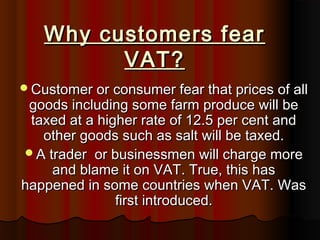 Why customers fearWhy customers fear
VAT?VAT?
Customer or consumer fear that prices of allCustomer or consumer fear that prices of all
goods including some farm produce will begoods including some farm produce will be
taxed at a higher rate of 12.5 per cent andtaxed at a higher rate of 12.5 per cent and
other goods such as salt will be taxed.other goods such as salt will be taxed.
A trader or businessmen will charge moreA trader or businessmen will charge more
and blame it on VAT. True, this hasand blame it on VAT. True, this has
happened in some countries when VAT. Washappened in some countries when VAT. Was
first introduced.first introduced.
 