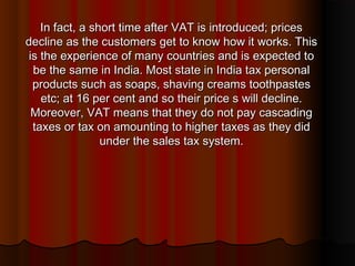 In fact, a short time after VAT is introduced; pricesIn fact, a short time after VAT is introduced; prices
decline as the customers get to know how it works. Thisdecline as the customers get to know how it works. This
is the experience of many countries and is expected tois the experience of many countries and is expected to
be the same in India. Most state in India tax personalbe the same in India. Most state in India tax personal
products such as soaps, shaving creams toothpastesproducts such as soaps, shaving creams toothpastes
etc; at 16 per cent and so their price s will decline.etc; at 16 per cent and so their price s will decline.
Moreover, VAT means that they do not pay cascadingMoreover, VAT means that they do not pay cascading
taxes or tax on amounting to higher taxes as they didtaxes or tax on amounting to higher taxes as they did
under the sales tax system.under the sales tax system.
 