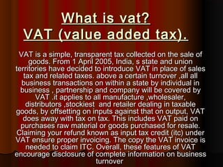 What is vat?What is vat?
VAT (value added tax).VAT (value added tax).
VAT is a simple, transparent tax collected on the sale ofVAT is a simple, transparent tax collected on the sale of
goods. From 1 April 2005, India, s state and uniongoods. From 1 April 2005, India, s state and union
territories have decided to introduce VAT in place of salesterritories have decided to introduce VAT in place of sales
tax and related taxes. above a certain turnover ,all alltax and related taxes. above a certain turnover ,all all
business transactions on within a state by individual inbusiness transactions on within a state by individual in
business , partnership and company will be covered bybusiness , partnership and company will be covered by
VAT .it applies to all manufacture ,wholesaler,VAT .it applies to all manufacture ,wholesaler,
distributors ,stockiest and retailer dealing in taxabledistributors ,stockiest and retailer dealing in taxable
goods, by offsetting on inputs against that on output, VATgoods, by offsetting on inputs against that on output, VAT
does away with tax on tax. This includes VAT paid ondoes away with tax on tax. This includes VAT paid on
purchases raw material or goods purchased for resale.purchases raw material or goods purchased for resale.
Claiming your refund known as input tax credit (itc) underClaiming your refund known as input tax credit (itc) under
VAT ensure proper invoicing. The copy the VAT invoice isVAT ensure proper invoicing. The copy the VAT invoice is
needed to claim ITC. Overall, these features of VATneeded to claim ITC. Overall, these features of VAT
encourage disclosure of complete information on businessencourage disclosure of complete information on business
turnoverturnover
 