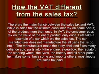 How the VAT differentHow the VAT different
from the sales tax?from the sales tax?
There are the major fiancé between the sales tax and VAT.There are the major fiancé between the sales tax and VAT.
While in sales tax the ultimate consumer tax on same part(s)While in sales tax the ultimate consumer tax on same part(s)
of the product more then once, in VAT, the consumer paysof the product more then once, in VAT, the consumer pays
tax on the value of the entire product only once. Lets take atax on the value of the entire product only once. Lets take a
example of a car which we the sales tax. The carexample of a car which we the sales tax. The car
manufacturer does not manufacture the all parts that is gomanufacturer does not manufacture the all parts that is go
into it. The manufacturer make the body shell and fixes manyinto it. The manufacturer make the body shell and fixes many
defiance auto parts into it-the engine, e gearbox, the radiator,defiance auto parts into it-the engine, e gearbox, the radiator,
the steering wheel, the tyres, the battery and all other parts,the steering wheel, the tyres, the battery and all other parts,
he makes some, buys some and imports others. most inputshe makes some, buys some and imports others. most inputs
are sales tax paid .are sales tax paid .
 