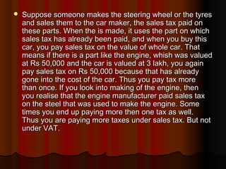 Suppose someone makes the steering wheel or the tyresSuppose someone makes the steering wheel or the tyres
and sales them to the car maker, the sales tax paid onand sales them to the car maker, the sales tax paid on
these parts. When the is made, it uses the part on whichthese parts. When the is made, it uses the part on which
sales tax has already been paid, and when you buy thissales tax has already been paid, and when you buy this
car, you pay sales tax on the value of whole car. Thatcar, you pay sales tax on the value of whole car. That
means if there is a part like the engine, whish was valuedmeans if there is a part like the engine, whish was valued
at Rs 50,000 and the car is valued at 3 lakh, you againat Rs 50,000 and the car is valued at 3 lakh, you again
pay sales tax on Rs 50,000 because that has alreadypay sales tax on Rs 50,000 because that has already
gone into the cost of the car. Thus you pay tax moregone into the cost of the car. Thus you pay tax more
than once. If you look into making of the engine, thenthan once. If you look into making of the engine, then
you realise that the engine manufacturer paid sales taxyou realise that the engine manufacturer paid sales tax
on the steel that was used to make the engine. Someon the steel that was used to make the engine. Some
times you end up paying more then one tax as well.times you end up paying more then one tax as well.
Thus you are paying more taxes under sales tax. But notThus you are paying more taxes under sales tax. But not
under VAT.under VAT.
 