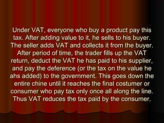 Under VAT, everyone who buy a product pay thisUnder VAT, everyone who buy a product pay this
tax. After adding value to it, he sells to his buyer.tax. After adding value to it, he sells to his buyer.
The seller adds VAT and collects it from the buyer.The seller adds VAT and collects it from the buyer.
After period of time, the trader fills up the VATAfter period of time, the trader fills up the VAT
return, deduct the VAT he has paid to his supplier,return, deduct the VAT he has paid to his supplier,
and pay the deference (or the tax on the value heand pay the deference (or the tax on the value he
ahs added) to the government. This goes down theahs added) to the government. This goes down the
entire chine until it reaches the final costumer orentire chine until it reaches the final costumer or
consumer who pay tax only once all along the line.consumer who pay tax only once all along the line.
Thus VAT reduces the tax paid by the consumer.Thus VAT reduces the tax paid by the consumer.
 