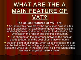 WHAT ARE THE AWHAT ARE THE A
MAIN FEATURE OFMAIN FEATURE OF
VAT?VAT?
The salient features of VAT are:The salient features of VAT are:
An indirect tax payable by the consumer, VAT is a taxAn indirect tax payable by the consumer, VAT is a tax
paid at each point of exchange of goods where value ispaid at each point of exchange of goods where value is
added right from production or import to distributor, theadded right from production or import to distributor, the
wholesaler, the retailer and the final consumer.wholesaler, the retailer and the final consumer.
 It is charged on the deference between the price ofIt is charged on the deference between the price of
goods (output) and the cost of purchase or inputs.goods (output) and the cost of purchase or inputs.
 At each point of exchange, when value increases, the taxAt each point of exchange, when value increases, the tax
is collected in the form of higher prices. The final consumeris collected in the form of higher prices. The final consumer
bears the whole tax in the same way, as it was when salesbears the whole tax in the same way, as it was when sales
tax was charged at the retail level.tax was charged at the retail level.
 