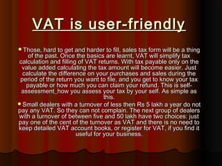 VAT is user-friendlyVAT is user-friendly
Those, hard to get and harder to fill, sales tax form will be a thingThose, hard to get and harder to fill, sales tax form will be a thing
of the past. Once the basics are learnt, VAT will simplify taxof the past. Once the basics are learnt, VAT will simplify tax
calculation and filling of VAT returns. With tax payable only on thecalculation and filling of VAT returns. With tax payable only on the
value added calculating the tax amount will become easier. Justvalue added calculating the tax amount will become easier. Just
calculate the difference on your purchases and sales during thecalculate the difference on your purchases and sales during the
period of the return you want to file, and you get to know your taxperiod of the return you want to file, and you get to know your tax
payable or how much you can claim your refund. This is self-payable or how much you can claim your refund. This is self-
assessment_how you assess your tax by your self. As simple asassessment_how you assess your tax by your self. As simple as
this.this.
Small dealers with a turnover of less then Rs 5 lakh a year do notSmall dealers with a turnover of less then Rs 5 lakh a year do not
pay any VAT. So they can not complain. The next group of dealerspay any VAT. So they can not complain. The next group of dealers
with a turnover of between five and 50 lakh have two choices: justwith a turnover of between five and 50 lakh have two choices: just
pay one of the cent of the turnover as VAT and there is no need topay one of the cent of the turnover as VAT and there is no need to
keep detailed VAT account books, or register for VAT, if you find itkeep detailed VAT account books, or register for VAT, if you find it
useful for your business.useful for your business.
 