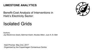 LIMESTONE ANALYTICS
Benefit-Cost Analysis of Interventions in
Haiti’s Electricity Sector:
Isolated Grids
Authors:
Jay Mackinnon (lead), Bahman Kashi, Nicolas Allien, Juan A. B. Belt
Haiti Priorise: May 2nd, 2017
Organized by the Copenhagen Consensus Centre
 