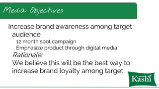 Media Objectives
Increase brand awareness among target
audience
12 month spot campaign
Emphasize product through digital media
Rationale:
We believe this will be the best way to
increase brand loyalty among target
 