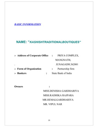 BASIC INFORMATION




    NAME: “KASHISHTRADITIONALBOUTIQUES”



   Address of Corporate Office       :    PRIYA COMPLEX,
                                          MANGNATH,
.                                         JUNAGADH.362001
   Form of Organization              :    Partnership firm
   Bankers                  :        State Bank of India




Owners                            :
                           MISS.DENISHA GARDHARIYA
                           MISS.RADHIKA RAJPARA
                           MR.HEMALGARDHARIYA
                           MR. VIPUL NAR




                                 10
 