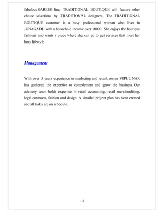 fabulous SAREES line, TRADITIONAL BOUTIQUE will feature other
choice selections by TRADITIONAL designers. The TRADITIONAL
BOUTIQUE customer is a busy professional woman who lives in
JUNAGADH with a household income over 10000. She enjoys the boutique
fashions and wants a place where she can go to get services that meet her
busy lifestyle.




Management


With over 5 years experience in marketing and retail, owner VIPUL NAR
has gathered the expertise to complement and grow the business. Our
advisory team holds expertise in retail accounting, retail merchandising,
legal contracts, fashion and design. A detailed project plan has been created
and all tasks are on schedule.




                                     14
 