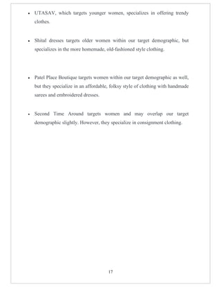 •   UTASAV, which targets younger women, specializes in offering trendy
    clothes.


•   Shital dresses targets older women within our target demographic, but
    specializes in the more homemade, old-fashioned style clothing.




•   Patel Place Boutique targets women within our target demographic as well,
    but they specialize in an affordable, folksy style of clothing with handmade
    sarees and embroidered dresses.


•   Second Time Around targets women and may overlap our target
    demographic slightly. However, they specialize in consignment clothing.




                                        17
 