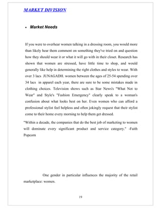 MARKET DIVISION


 •   Market Needs



 If you were to overhear women talking in a dressing room, you would more
 than likely hear them comment on something they've tried on and question
 how they should wear it or what it will go with in their closet. Research has
 shown that women are stressed, have little time to shop, and would
 generally like help in determining the right clothes and styles to wear. With
 over 3 lacs JUNAGADH. women between the ages of 25-54 spending over
 34 lacs in apparel each year, there are sure to be some mistakes made in
 clothing choices. Television shows such as Star News's "What Not to
 Wear" and Style's "Fashion Emergency" clearly speak to a woman's
 confusion about what looks best on her. Even women who can afford a
 professional stylist feel helpless and often jokingly request that their stylist
 come to their home every morning to help them get dressed.

"Within a decade, the companies that do the best job of marketing to women
will dominate every significant product and service category." -Faith
Popcorn




             One gender in particular influences the majority of the retail
marketplace: women.



                                       19
 