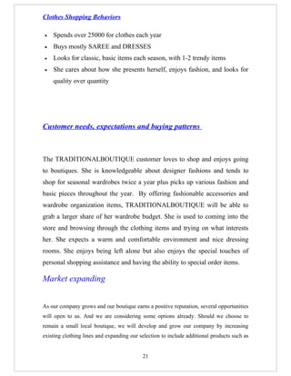 Clothes Shopping Behaviors

•   Spends over 25000 for clothes each year
•   Buys mostly SAREE and DRESSES
•   Looks for classic, basic items each season, with 1-2 trendy items
•   She cares about how she presents herself, enjoys fashion, and looks for
    quality over quantity




Customer needs, expectations and buying patterns



The TRADITIONALBOUTIQUE customer loves to shop and enjoys going
to boutiques. She is knowledgeable about designer fashions and tends to
shop for seasonal wardrobes twice a year plus picks up various fashion and
basic pieces throughout the year. By offering fashionable accessories and
wardrobe organization items, TRADITIONALBOUTIQUE will be able to
grab a larger share of her wardrobe budget. She is used to coming into the
store and browsing through the clothing items and trying on what interests
her. She expects a warm and comfortable environment and nice dressing
rooms. She enjoys being left alone but also enjoys the special touches of
personal shopping assistance and having the ability to special order items.

Market expanding


As our company grows and our boutique earns a positive reputation, several opportunities
will open to us. And we are considering some options already. Should we choose to
remain a small local boutique, we will develop and grow our company by increasing
existing clothing lines and expanding our selection to include additional products such as


                                           21
 