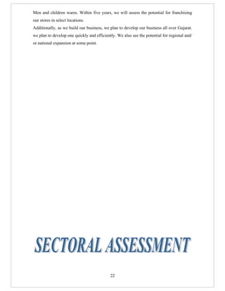 Men and children wares. Within five years, we will assess the potential for franchising
our stores in select locations.
Additionally, as we build our business, we plan to develop our business all over Gujarat.
we plan to develop one quickly and efficiently. We also see the potential for regional and/
or national expansion at some point.




                                            22
 