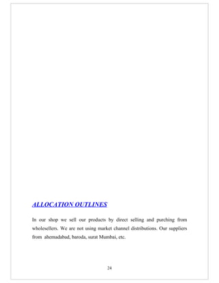 ALLOCATION OUTLINES

In our shop we sell our products by direct selling and purching from
wholesellers. We are not using market channel distributions. Our suppliers
from ahemadabad, baroda, surat Mumbai, etc.




                                   24
 