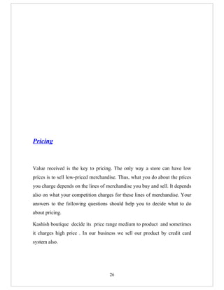 Pricing



Value received is the key to pricing. The only way a store can have low
prices is to sell low-priced merchandise. Thus, what you do about the prices
you charge depends on the lines of merchandise you buy and sell. It depends
also on what your competition charges for these lines of merchandise. Your
answers to the following questions should help you to decide what to do
about pricing.

Kashish boutique decide its price range medium to product and sometimes
it charges high price . In our business we sell our product by credit card
system also.




                                    26
 