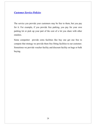 Customer Service Policies



The service you provide your customers may be free to them, but you pay
for it. For example, if you provide free parking, you pay for your own
parking lot or pick up your part of the cost of a lot you share with other
retailers.

Some competitor     provide extra facilities like buy one get one free to
compete that strategy we provide them free fitting facilities to our customer.
Sometimes we provide voucher facility and discount facility on huge or bulk
buying.




                                     28
 