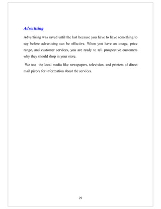Advertising

Advertising was saved until the last because you have to have something to
say before advertising can be effective. When you have an image, price
range, and customer services, you are ready to tell prospective customers
why they should shop in your store.

We use the local media like newspapers, television, and printers of direct
mail pieces for information about the services.




                                      29
 
