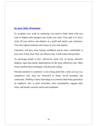 In-store Sales Promotion

To complete your work on marketing, you need to think about what you
want to happen after prospects get inside your store. Your goal is to move
stock off your shelves and displays at a profit and satisfy your customers.
You want repeat customers and money in your cash register.

Customers will have more buying confidence and be more comfortable in
your store if they know they can afford to buy. Credit makes this possible.

To encourage people to buy, self-service stores rely on layout, attractive
displays, signs and clearly marked prices on the items offered for sale. Other
stores combine these techniques with personal selling.

Personal attention to customers is one strong point that a store can use as a
competitive tool. they are interested in being served promptly and
courteously. Nothing is more frustrating to a customer than being ignored by
an employee. how to greet customers, show merchandise, suggest other
items, and handle customer needs and complaints.




                                     30
 