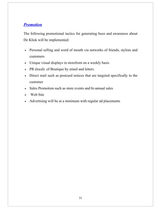 Promotion

The following promotional tactics for generating buzz and awareness about
De Kliek will be implemented:

•   Personal selling and word of mouth via networks of friends, stylists and
    customers
•   Unique visual displays in storefront on a weekly basis
•   PR (local) of Boutique by email and letters
•   Direct mail such as postcard notices that are targeted specifically to the
    customer
•   Sales Promotion such as store events and bi-annual sales
•   Web Site
•   Advertising will be at a minimum with regular ad placements




                                     31
 