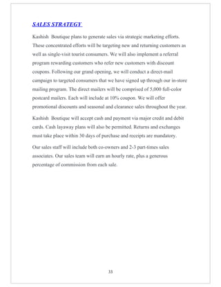 SALES STRATEGY

Kashish Boutique plans to generate sales via strategic marketing efforts.
These concentrated efforts will be targeting new and returning customers as
well as single-visit tourist consumers. We will also implement a referral
program rewarding customers who refer new customers with discount
coupons. Following our grand opening, we will conduct a direct-mail
campaign to targeted consumers that we have signed up through our in-store
mailing program. The direct mailers will be comprised of 5,000 full-color
postcard mailers. Each will include at 10% coupon. We will offer
promotional discounts and seasonal and clearance sales throughout the year.

Kashish Boutique will accept cash and payment via major credit and debit
cards. Cash layaway plans will also be permitted. Returns and exchanges
must take place within 30 days of purchase and receipts are mandatory.

Our sales staff will include both co-owners and 2-3 part-times sales
associates. Our sales team will earn an hourly rate, plus a generous
percentage of commission from each sale.




                                      33
 