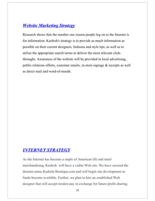 Website Marketing Strategy
Research shows that the number one reason people log on to the Internet is
for information. Kashish's strategy is to provide as much information as
possible on their current designers, fashions and style tips, as well as to
utilize the appropriate search terms to deliver the most relevant click-
throughs. Awareness of the website will be provided in local advertising,
public relations efforts, customer emails, in-store signage & receipts as well
as direct mail and word-of-mouth.




INTERNET STRATEGY
As the Internet has become a staple of American life and retail
merchandising, Kashish will have a viable Web site. We have secured the
domain name Kashish Boutique.com and will begin site development as
funds become available. Further, we plan to hire an established Web
designer that will accept modest pay in exchange for future profit-sharing.
                                       35
 
