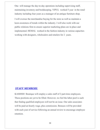 One will manage the day-to-day operations including supervising staff,
maintaining inventory and bookkeeping. VIPUL worked 5 year in the retail
industry including four years as a manager of an antique furniture shop.

I will oversee the merchandise buying for the store as well as maintain a
keen awareness of trends within the industry. I will also work with our
public relations firm to ensure superior marketing plans are in place and
implemented. HEMAL worked in the fashion industry in various capacities
working with designers, wholesalers and retailers for 2 years.




STAFF MEMBERS

KASHISH Boutique will employ a sales staff of 2 part-time employees.
These positions are yet to be filled. However, we feel the labor pool is such
that finding qualified employees will not be an issue. Our sales associates
will be paid an hourly wage, plus commission. Bonuses will be provided
with each year of service following an annual review to encourage employee
retention.



                                      39
 