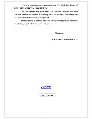 I have a great pleasure in presenting this MY BUSINESS PLAN OF
KASHISH TRADITIONAL BOUTIQUES.
          I am grateful to the DR. RAJESH PATEL , without whom this plan would
have been a dream. He support in providing me all the necessary information, data
has a lion’s share in the success of this project..
          Thanks are due to all those who have directly or indirectly or contributed
towards this project, which I may have missed.




                                                        Signature:
                                                        _____________________
                                                      (DENISHA M. GARDHARIYA)




                                       INDEX

                                     PARTICULAR

                                     INDEX


                                             4
 