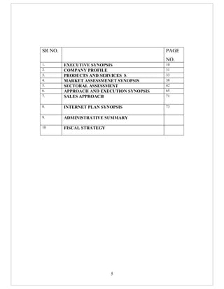 SR NO.                                     PAGE
                                           NO.
1.       EXECUTIVE SYNOPSIS                10
2.       COMPANY PROFILE                   31
3.       PRODUCTS AND SERVICES S           33
4.       MARKET ASSESSMENET SYNOPSIS       38
5.       SECTORAL ASSESSMENT               42
6.       APPROACH AND EXECUTION SYNOPSIS   65
7.       SALES APPROACH                    71

8.       INTERNET PLAN SYNOPSIS            73

9.       ADMINISTRATIVE SUMMARY

10       FISCAL STRATEGY




                           5
 