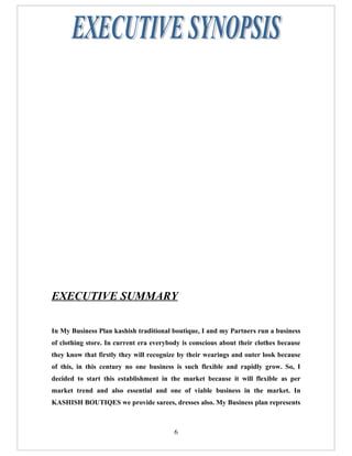 EXECUTIVE SUMMARY

In My Business Plan kashish traditional boutique, I and my Partners run a business
of clothing store. In current era everybody is conscious about their clothes because
they know that firstly they will recognize by their wearings and outer look because
of this, in this century no one business is such flexible and rapidly grow. So, I
decided to start this establishment in the market because it will flexible as per
market trend and also essential and one of viable business in the market. In
KASHISH BOUTIQES we provide sarees, dresses also. My Business plan represents



                                         6
 