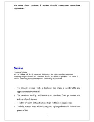 information about       products & services, financial arrangement, competitors,
suppliers etc.




Mission
Company Mission
KASHISH BOUTIQUE is a store for the quality- and style-conscious consumer.
Providing unique, eclectic and affordable product, we intend to generate a fair return to
finance continued growth and expanded community involvement.




•   To provide women with a boutique that offers a comfortable and
    approachable environment
•   To showcase quality, well-constructed fashions from prominent and
    cutting-edge designers
•   To offer a variety of beautiful and high-end fashion accessories
•   To help women learn what clothing and styles go best with their unique
    personalities

                                             7
 