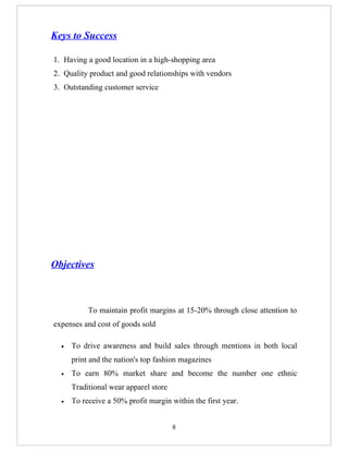 Keys to Success

1. Having a good location in a high-shopping area
2. Quality product and good relationships with vendors
3. Outstanding customer service




Objectives



           To maintain profit margins at 15-20% through close attention to
expenses and cost of goods sold

  •   To drive awareness and build sales through mentions in both local
      print and the nation's top fashion magazines
  •   To earn 80% market share and become the number one ethnic
      Traditional wear apparel store
  •   To receive a 50% profit margin within the first year.


                                       8
 