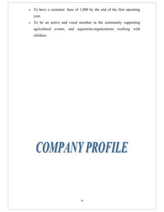 •   To have a customer base of 1,000 by the end of the first operating
    year.
•   To be an active and vocal member in the community supporting
    agricultural events, and equestrian organizations working with
    children.




                                 9
 