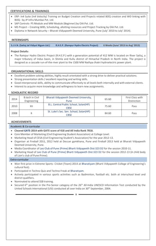 CERTIFICATIONS & TRAININGS
 ERP- In4 Suite (In4 Velocity) Training on Budget Creation and Projects related BOQ creation and WO linking with
BOQ - by JP Infra Mumbai Pvt. Ltd.
 SAP Controls- PS Module and MM Module (Beginner) by OIA Pvt. Ltd.
 MS Project – Creating WBS, Scheduling, allotting resources and Project Tracking by OIA Pvt. Ltd.
 Diploma in Network Security – Bharati Vidyapeeth Deemed University, Pune (July’ 2010 to July’ 2014).
INTERNSHIPS
S.J.V.N. (Satluj Jal Vidyut Nigam Ltd.) R.H.E.P. (Rampur Hydro Electric Project) 6 Weeks (June’ 2013 to Aug’ 2013)
1. Project Details:
 The Rampur Hydro Electric Project (R.H.E.P.) with a generation potential of 412 MW is located on River Satluj, a
major tributary of Indus basin, in Shimla and Kullu district of Himachal Pradesh in North India. The project is
designed as a cascade run-of-the-river plant to the 1500 MW Nathpa-Jhakri hydroelectric power plant.
ORGANISATIONAL SKILLS
 Excellent problem solving abilities, highly result orientated with a strong drive to deliver practical solutions.
 Strong presentation skills / excellent reporting and writing skills.
 Good interpersonal skills, ability to communicate effectively to all levels both internally and with external clients.
 Interest to acquire more knowledge and willingness to learn new assignments.
SCHOLASTIC RECORD
2014
B.tech in Civil
Engineering
Bharati Vidyapeeth Deemed University,
Pune
65.60
First Class with
Distinction
2010 XII
B.L. Central Public School, Solan(HP)
CBSE
75.60 Pass
2008 X
St. Luke’s Sec. Sen. School, Solan(HP)
CBSE
84.60 Pass
ACHIEVEMENTS
Academic & Co-curricular
 Cleared GATE-2014 with GATE score of 418 and All India Rank 7818.
 Core Member of Marketing (Civil Engineering Student Association) at College Level.
 Marketing Head of CESA (Civil Engineering Student’s Association) for the year 2012-13.
 Organiser at Fireball 2011, 2012 held at Deccan gymkhana, Pune and Fireball 2013 held at Bharati Vidyapeeth
Deemed University, Pune.
 Media Coordinator of Leo Club of Pune (Prime) Bharti Vidyapeeth Dist:323 D2 for the session 2010-11.
 Marketing Head of Leo Club of Pune (Prime) Bharti Vidyapeeth Dist:323 D2 for the session 2012-13 (A child body
of Lion’s club of Pune Prime).
Extra-curricular
 Won first prize in Extreme Sports- Cricket (Team)-2014 at Bharatiyam (Bharti Vidyapeeth College of Engineering’s
cultural fest).
 Participated in Techno Quiz and Techno Freak at Bharatiyam.
 Actively participated in various sports activities such as Badminton, football etc. both at interschool level and
district qualifiers.
 Nominated to attend SSB training.
 Secured 6th
position in the Pre-Senior category of the 26th
All-India UNESCO Information Test conducted by the
United Schools International (USI) conducted all over India on 30th
September, 2004.
X
 