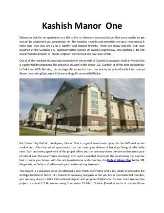 Kashish Manor One
When you look for an apartment or a flat to live in, there are so many factors that you consider to get
sure of the apartment you are getting into. The location, security and amenities are very important as it
make sure that you are living a healthy and elegant lifestyle. There are many projects that have
launched in the Gurgaon city, especially in the sectors on Dwarka expressway. The location is the hot
investment destination as it hosts umpteen commercial and business centers.
Out of all the residential constructions located in the stretch of Dwarka Expressway, Kashish Manor One
is a potential development. The project is situated in the sector 111, Gurgaon as offers best connectivity
to Delhi and NCR. Besides, it is strategically located in the close vicinity to Indira Gandhi International
Airport, upcoming Diplomatic Enclave and a golf course with 9 holes.
Put forward by Kashish developers, Manor One is a good investment option in the NCR real estate
market and offers the set of apartments that can meet your desires of luxurious living at affordable
rates. Each and every apartment of the project offers you the best ways to rejuvenate and recreate your
mind and soul. The apartments are designed in such a way that it restricts the penetrating the summer
heat to enter your house. With the umpteen features and amenities, the Kashish Manor One Sector 111
Gurgaon is perfectly crafted to meet your needs and requirements.
The project is a sequence of air conditioned 3 and 4 BHK apartments and villas, which is located at the
strategic location of Sector 111, Dwarka Expressway, Gurgaon. When you live in the residential complex,
you are very close to Delhi International airport and proposed Diplomatic Enclave. Furthermore, the
project is around 2.5 kilometers away from sector 21 Metro Station (Dwarka) and is at a stone throw
 
