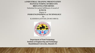A INDUSTRIAL TRAINING PRESENTATION
MANUFACTURING OF BISCUITS
BRITANNIA INDUSRTIES
Submitted for partial fulfillment of award of
B.TECH.
Degree in
FOOD ENGINEERING & TECHNOLOGY
By
KASHISH KATIYAR (201401140014)
Department of Food Technology
Institute of Engineering and Technology
Bundelkhand University, Jhansi(U.P)
 