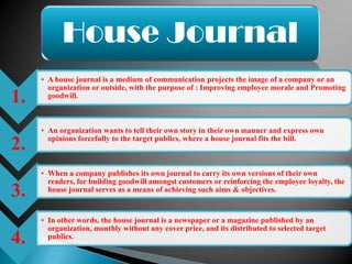 House Journal
     • A house journal is a medium of communication projects the image of a company or an
       organization or outside, with the purpose of : Improving employee morale and Promoting
1.     goodwill.



     • An organization wants to tell their own story in their own manner and express own
       opinions forcefully to the target publics, where a house journal fits the bill.
2.
     • When a company publishes its own journal to carry its own versions of their own
       readers, for building goodwill amongst customers or reinforcing the employee loyalty, the
3.     house journal serves as a means of achieving such aims & objectives.


     • In other words, the house journal is a newspaper or a magazine published by an
       organization, monthly without any cover price, and its distributed to selected target
4.     publics.
 