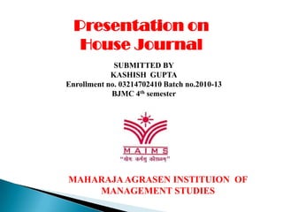 Presentation on
   House Journal
             SUBMITTED BY
            KASHISH GUPTA
Enrollment no. 03214702410 Batch no.2010-13
            BJMC 4th semester




MAHARAJA AGRASEN INSTITUION OF
    MANAGEMENT STUDIES
 
