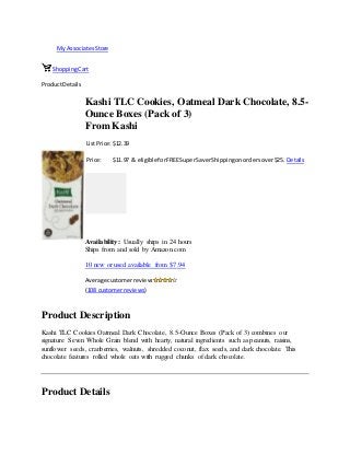 My AssociatesStore
ShoppingCart
ProductDetails
Kashi TLC Cookies, Oatmeal Dark Chocolate, 8.5-
Ounce Boxes (Pack of 3)
From Kashi
List Price: $12.39
Price: $11.97 & eligible forFREESuperSaverShippingonordersover$25. Details
Availability: Usually ships in 24 hours
Ships from and sold by Amazon.com
10 new or used available from $7.94
Average customerreview:
(108 customerreviews)
Product Description
Kashi TLC Cookies Oatmeal Dark Chocolate, 8.5-Ounce Boxes (Pack of 3) combines our
signature Seven Whole Grain blend with hearty, natural ingredients such as peanuts, raisins,
sunflower seeds, cranberries, walnuts, shredded coconut, flax seeds, and dark chocolate. This
chocolate features rolled whole oats with rugged chunks of dark chocolate.
Product Details
 