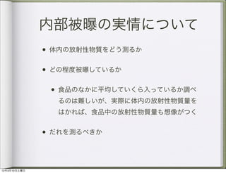内部被曝の実情について
              • 体内の放射性物質をどう測るか

              • どの程度被曝しているか

               • 食品のなかに平均していくら入っているか調べ
                るのは難しいが、実際に体内の放射性物質量を
                はかれば、食品中の放射性物質量も想像がつく


              • だれを測るべきか



12年3月10日土曜日
 