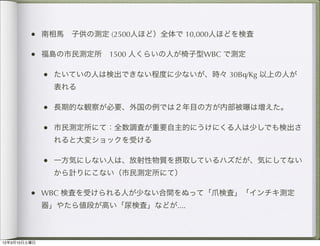 • 南相馬 子供の測定 (2500人ほど）全体で 10,000人ほどを検査

         • 福島の市民測定所 1500 人くらいの人が椅子型WBC で測定

              • たいていの人は検出できない程度に少ないが、時々 30Bq/Kg 以上の人が
               表れる

              • 長期的な観察が必要、外国の例では２年目の方が内部被曝は増えた。

              • 市民測定所にて：全数調査が重要自主的にうけにくる人は少しでも検出さ
               れると大変ショックを受ける

              • 一方気にしない人は、放射性物質を摂取しているハズだが、気にしてない
               から計りにこない（市民測定所にて）

         • WBC 検査を受けられる人が少ない合間をぬって「爪検査」「インチキ測定
              器」やたら値段が高い「尿検査」などが....



12年3月10日土曜日
 