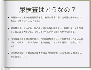 尿検査はどうなの？
        • 毎日決まった量の放射性物質を食べ続けた場合、尿に出る量はその80% に
              なる。（残りはう○○から出る）


        • 同じ量を食べていても、体の中に溜まる放射性物質は、年齢によって全然違
              う。個人差も大きいし、その日どのくらい水を飲んだかでもかわる。


        • 内部被曝と直接関係ないけど、内部被曝検査といって高額で売られているの
              がとても不満。これは「食べた量の検査」（ちゃんと説明してる会社はな
              い）


        • 放医研の見解 少量の尿の検査数値は「内部被曝（WBCの値）と関係ない
              から使わない。」




12年3月10日土曜日
 