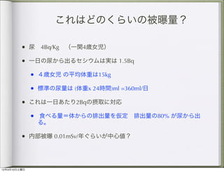 これはどのくらいの被曝量？

         • 尿 4Bq/Kg （一関4歳女児）
         • 一日の尿から出るセシウムは実は 1.5Bq
              • ４歳女児 の平均体重は15kg
              • 標準の尿量は (体重x 24時間)ml =360ml/日
         • これは一日あたり2Bqの摂取に対応 
              • 食べる量＝体からの排出量を仮定 排出量の80% が尿から出
               る。

         • 内部被曝 0.01mSv/年ぐらいが中心値？



12年3月10日土曜日
 