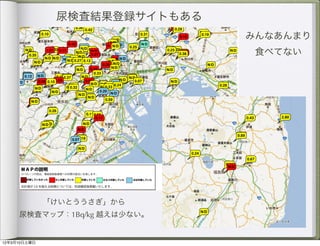 「放射能防御していたのに値が高い・・」とか、「放射能防御対策していない人と同じだった・・」など 不安なママたちの
       声を形にしました。ここでは、「放射能への対策の度合い」を色分けをしています。 検査したみなさん、検査結果の書き込
                                Home
       みお願いします。
                   尿検査結果登録サイトもある検査結果報告
                            検査結果の登録はこちらから
                                一時疎開しようIN 東彼杵
                                     運営者
                                                                                        みんなあんまり
                                     内部被曝検査データをみんなで共有しよう                                 食べてない
                                     「放射能防御していたのに値が高い・・」とか、「放射能防御対策していない人と同じだった・・」など 不安なママたち
                                     声を形にしました。ここでは、「放射能への対策の度合い」を色分けをしています。 検査したみなさん、検査結果の書き
                                     みお願いします。
                                                          検査結果の登録はこちらから




                                                           地図データ ©2012 Google, ZENRIN




        「けいとううさぎ」から
     内部被曝検査報告
     尿検査マップ：1Bq/kg 越えは少ない。
     新着の内部被曝検査報告（尿検査・甲状腺検査）
                                                                                             地図データ ©2012 Goog


      2012/03/06 【尿検査】 東京都葛飾区(9歳娘)                                             N/D
12年3月10日土曜日
 