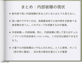 まとめ：内部被曝の現状
          • 都市部で高い内部被曝がある人がいるとはとても思えない。

          • 高い値のでやすいのは、高線量地域で土地の物を多数食べる
              食習慣を持つ人。このグループを把握するのが重要。


          • 外部被曝>> 内部被曝。特に、内部被曝に関して言えばチェル
              ノブイリの汚染地域の 1/10~1/100。 この状況は維持できるだ
              ろう。


          • 少量でも内部被曝はいやな人のために。とくに果物、キノコ
              （原木特に露地）、淡水魚の産地を選ぶことが重要



12年3月10日土曜日
 