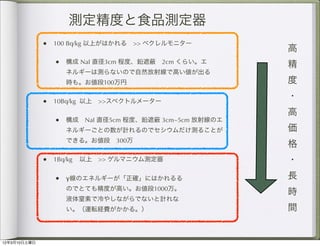測定精度と食品測定器
              • 100 Bq/kg 以上がはかれる >> ベクレルモニター
                                                           高
                  • 構成 NaI 直径3cm 程度、鉛遮  2cm くらい。エ          精
                    ネルギーは測らないので自然放射線で高い値が出る
                    時も。お値段100万円                            度
                                                           ・
              •   10Bq/kg 以上 >>スペクトルメーター
                                                           高
                  • 構成 NaI 直径5cm 程度、鉛遮     3cm~5cm 放射線のエ
                    ネルギーごとの数が計れるのでセシウムだけ測ることが              価
                    できる。お値段 300万
                                                           格
              • 1Bq/kg 以上 >> ゲルマニウム測定器                     ・
                  • γ線のエネルギーが「正確」にはかれるる                    長
                    のでとても精度が高い。お値段1000万。
                                                           時
                    液体窒素で冷やしながらでないと計れな
                    い。（運転経費がかかる。）                          間


12年3月10日土曜日
 