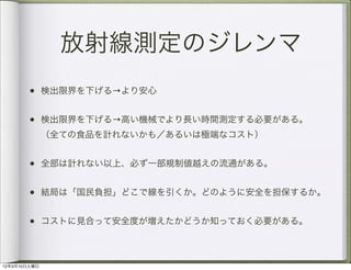放射線測定のジレンマ
       • 検出限界を下げる→より安心

       • 検出限界を下げる→高い機械でより長い時間測定する必要がある。  
              （全ての食品を計れないかも／あるいは極端なコスト）


       • 全部は計れない以上、必ず一部規制値越えの流通がある。

       • 結局は「国民負担」どこで線を引くか。どのように安全を担保するか。

       • コストに見合って安全度が増えたかどうか知っておく必要がある。


12年3月10日土曜日
 