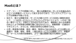 • ドア・ツー・ドアの移動に対し、 様々な移動手法・サービスを組み合わ
せて1つの移動サービスとして捉えるものであり、ワンストップでシーム
レスな移動が可能となる。
• 加えて、様々な移動手段・サービスの個々のサービス自体と価格を統合
して、 一つのサービスとしてプライシングすることにより、いわば「統
合一貫サービス」 を新たに生み出すものであり、価格面における利便性
の向上により利用者の移動行動に変化をもたらし、移動需要・交通流の
マネジメント、さらには、供給の効率化も期待できる。
• 小売・飲食等の商業、宿泊・観光、物流などあらゆるサービス分野との
連携や、医療、福祉、教育、一般行政サービスとの連携により、移動手
段・サービスの高付加価値化、より一層の需要の拡大も期待できる。
MaaSとは？
（国交省 都市と地方の新たなモビリティサービス懇談会中間とりまとめより）
 