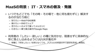 • いつでもどこでも「その時・その場で・他に何も使わずに」解決す
るのが当たり前に
– 知りたい→WebやSNS検索
– 届けたい→SNSでシェア
– 売りたい→カメラで撮ってメルカリに
– 行きたい→乗り換え案内やGoogle Maps
• 利用者の「したい・欲しい」の種に気付かせ、阻害せずに具体的な
形に落とし込めるようにUI/UXが進化中
– 明確に「何をしたい」を持たなくても、アプリとの対話の中で欲求を形成・具現化
MaaSの背景： IT・スマホの普及・発展
 